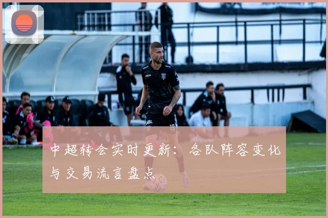 中超转会实时更新：各队阵容变化与交易流言盘点