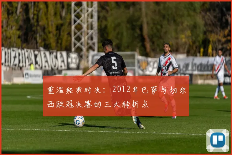 重温经典对决：2012年巴萨与切尔西欧冠决赛的三大转折点