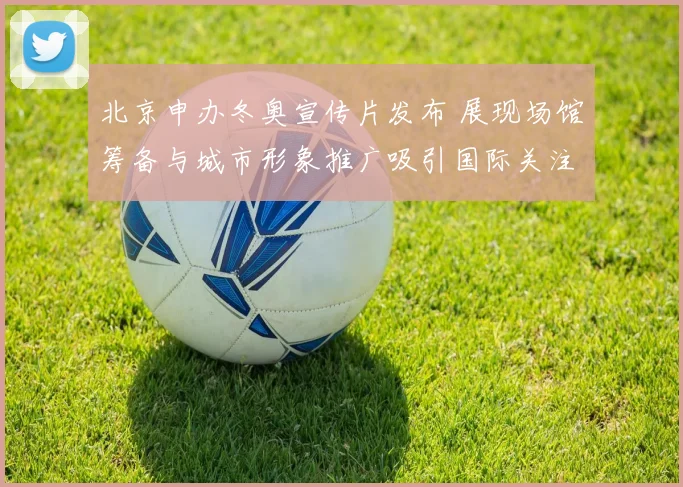 北京申办冬奥宣传片发布 展现场馆筹备与城市形象推广吸引国际关注