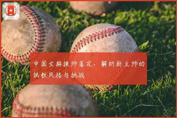 中国女排换帅落定，解析新主帅的执教风格与挑战