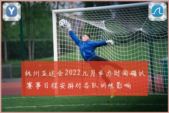 杭州亚运会2022几月举办时间确认 赛事日程安排对各队训练影响