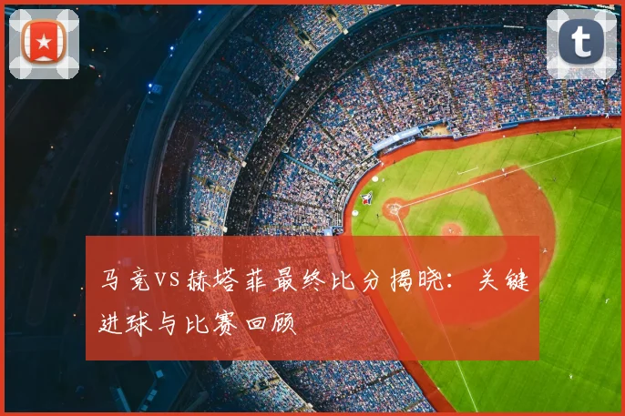 马竞vs赫塔菲最终比分揭晓：关键进球与比赛回顾