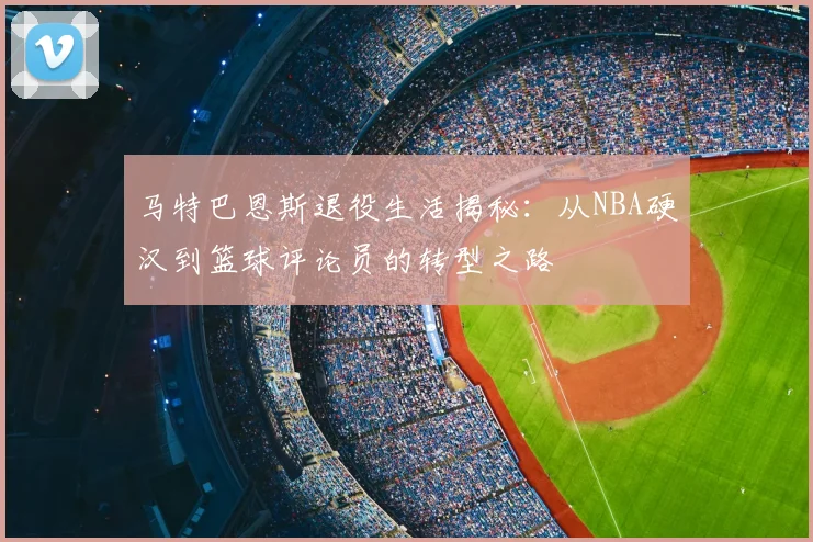 马特巴恩斯退役生活揭秘：从NBA硬汉到篮球评论员的转型之路