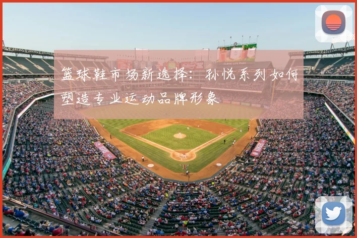 篮球鞋市场新选择：孙悦系列如何塑造专业运动品牌形象