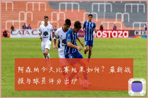 阿森纳今天比赛结果如何？最新战报与球员评分出炉