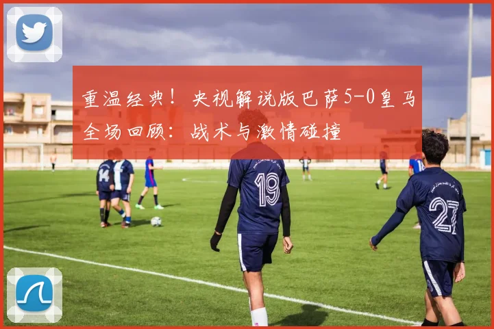 重温经典!央视解说版巴萨5-0皇马全场回顾:战术与激情碰撞