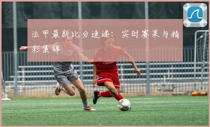 法甲最新比分速递：实时赛果与精彩集锦