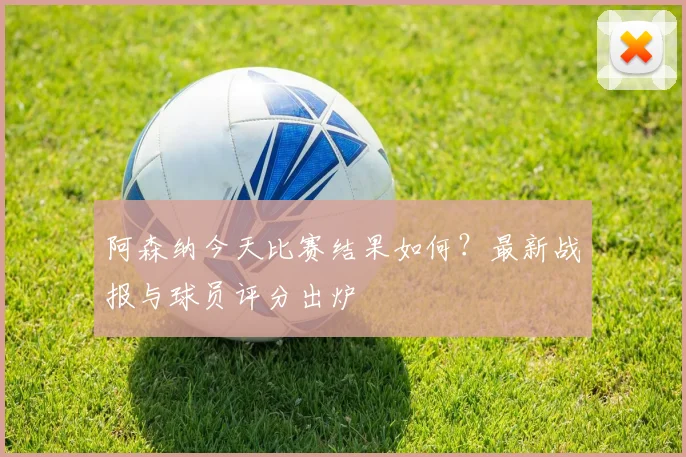 阿森纳今天比赛结果如何？最新战报与球员评分出炉