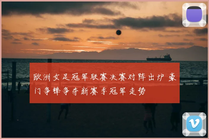 欧洲女足冠军联赛决赛对阵出炉 豪门争锋争夺新赛季冠军走势