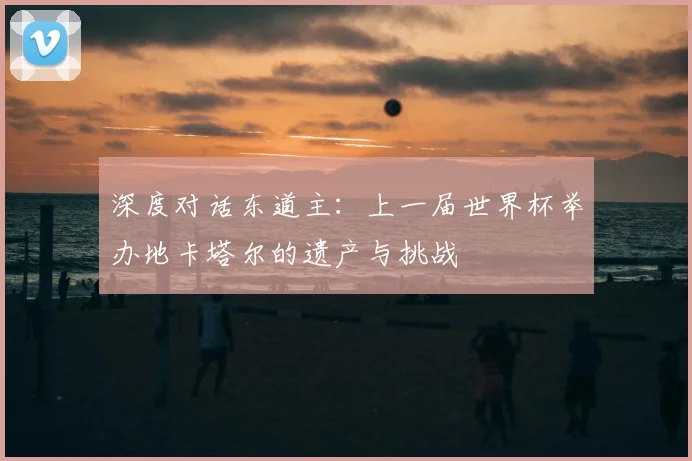 深度对话东道主:上一届世界杯举办地卡塔尔的遗产与挑战