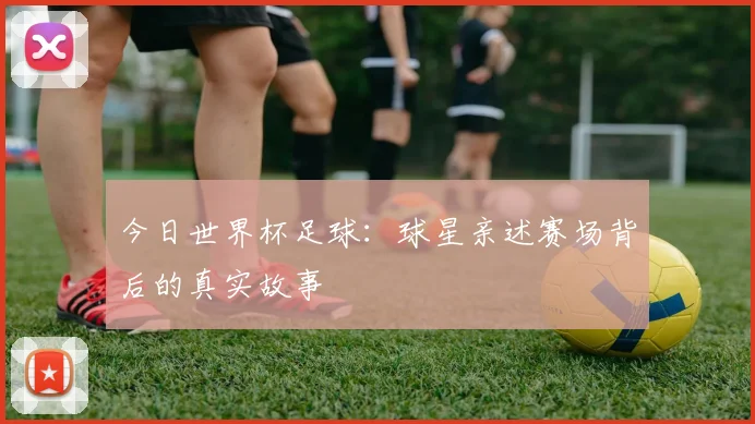 今日世界杯足球：球星亲述赛场背后的真实故事