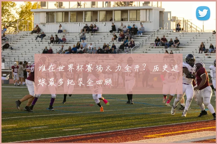 谁在世界杯赛场火力全开？历史进球最多纪录全回顾
