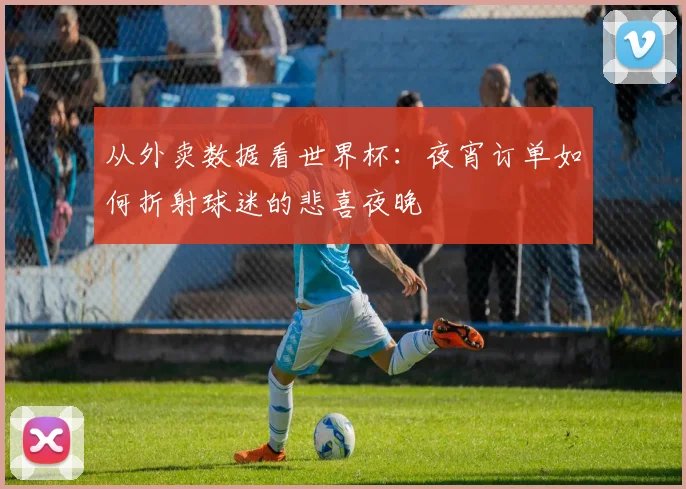 从外卖数据看世界杯：夜宵订单如何折射球迷的悲喜夜晚