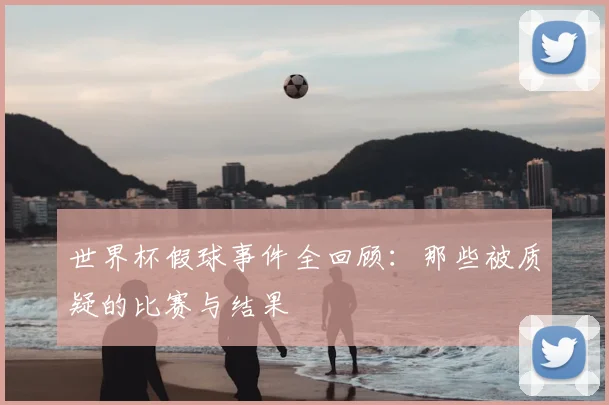 世界杯假球事件全回顾:那些被质疑的比赛与结果