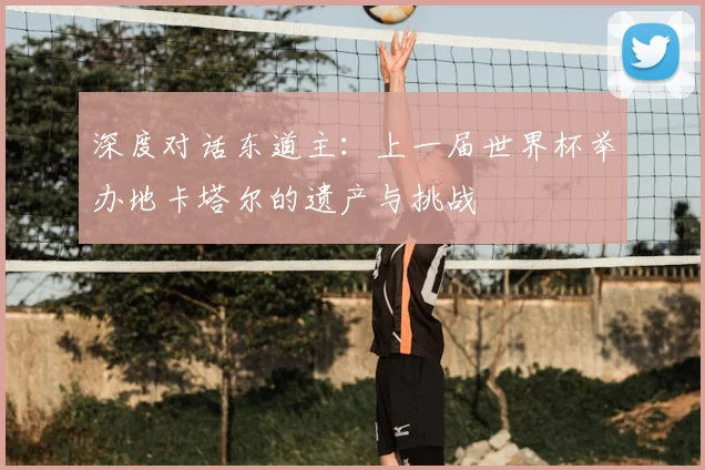 深度对话东道主：上一届世界杯举办地卡塔尔的遗产与挑战