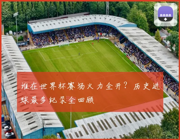 谁在世界杯赛场火力全开?历史进球最多纪录全回顾