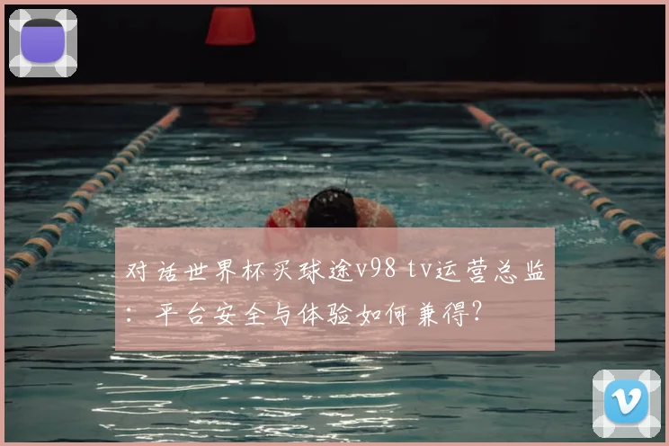 对话世界杯买球途v98 tv运营总监：平台安全与体验如何兼得？