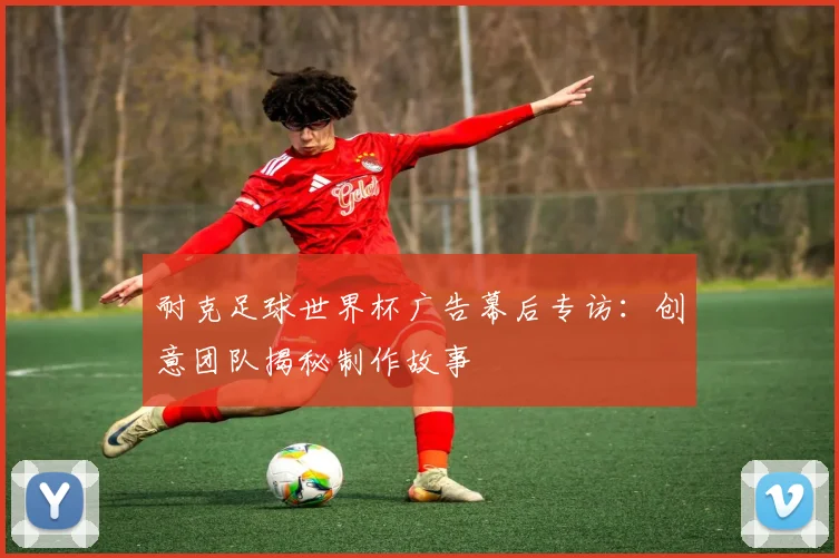耐克足球世界杯广告幕后专访：创意团队揭秘制作故事