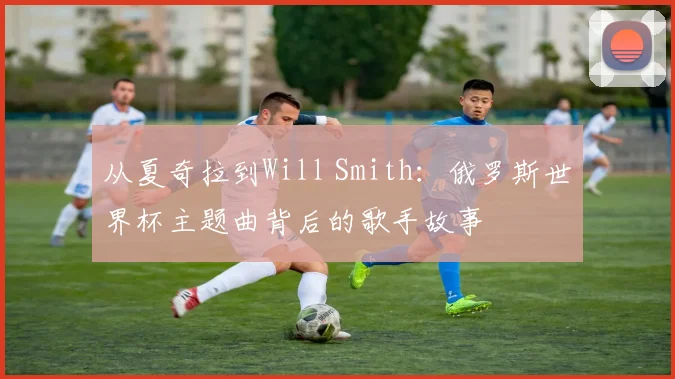 从夏奇拉到Will Smith：俄罗斯世界杯主题曲背后的歌手故事