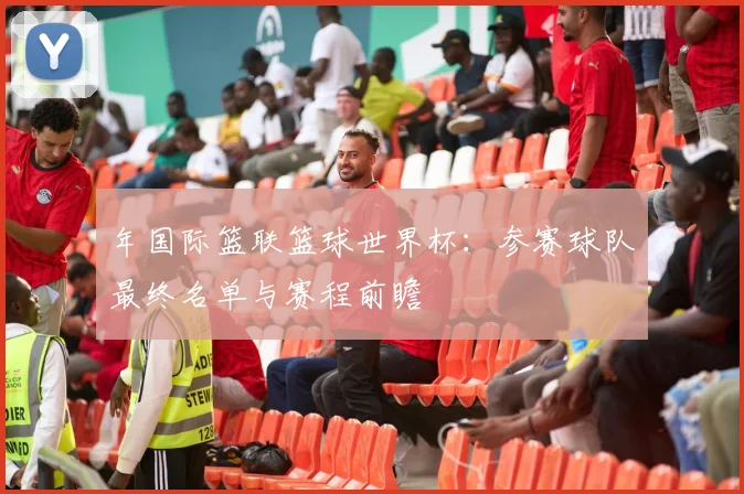 年国际篮联篮球世界杯:参赛球队最终名单与赛程前瞻