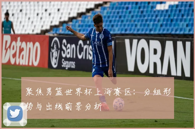 聚焦男篮世界杯上海赛区：分组形势与出线前景分析