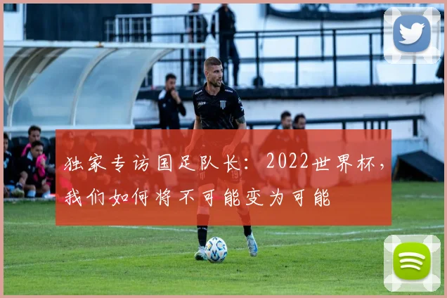 独家专访国足队长：2022世界杯，我们如何将不可能变为可能